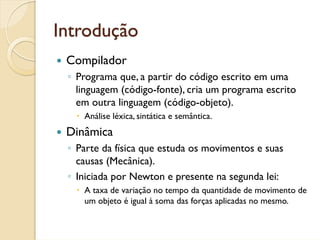 Introdução
 Compilador
 ◦ Programa que, a partir do código escrito em uma
   linguagem (código-fonte), cria um programa escrito
   em outra linguagem (código-objeto).
    Análise léxica, sintática e semântica.
 Dinâmica
 ◦ Parte da física que estuda os movimentos e suas
   causas (Mecânica).
 ◦ Iniciada por Newton e presente na segunda lei:
    A taxa de variação no tempo da quantidade de movimento de
    um objeto é igual à soma das forças aplicadas no mesmo.
 
