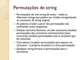 Permutações de string
 Permutações de uma string de texto – todas as
 diferentes strings que podem ser criadas reorganizando
 os caracteres da string original.
 As palavras criadas a partir das permutações são
 conhecidas como anagramas.
 Solução recursiva: Remover um dos caracteres, localizar
 permutações dos caracteres remanescentes (caso
 recursivo), combina permutações com o caractere que
 foi removido.
 Caso básico: Localizar permutações para apenas um
 caractere – o próprio caractere é a única permutação.
 Qualquer string fornece n! permutações para n
 caracteres.
 