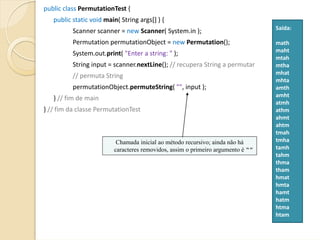 public class PermutationTest {  
   public static void main( String args[] ) {
                                                                                 Saída:
          Scanner scanner = new Scanner( System.in );
          Permutation permutationObject = new Permutation();                     math
                                                                                 maht
          System.out.print( "Enter a string: " );
                                                                                 mtah
          String input = scanner.nextLine(); // recupera String a permutar       mtha
                                                                                 mhat
          // permuta String
                                                                                 mhta
          permutationObject.permuteString( "", input );                          amth
                                                                                 amht
   } // fim de main
                                                                                 atmh
} // fim da classe PermutationTest                                               athm
                                                                                 ahmt
                                                                                 ahtm
                                                                                 tmah
                          Chamada inicial ao método recursivo; ainda não há      tmha
                         caracteres removidos, assim o primeiro argumento é “”   tamh
                                                                                 tahm
                                                                                 thma
                                                                                 tham
                                                                                 hmat
                                                                                 hmta
                                                                                 hamt
                                                                                 hatm
                                                                                 htma
                                                                                 htam
 
