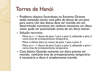Torres de Hanói
 Problema clássico: Sacerdotes no Extremo Oriente
 estão tentando mover uma pilha de discos de um pino
 para outro. Um dos discos deve ser movido em um
 determinado momento; em nenhum momento um disco
 maior pode ser posicionado acima de um disco menor.
 Solução recursiva:
 ◦ Mova os n – 1 discos do pino 1 para o pino 2, utilizando o pino 3
   como área de armazenamento temporário.
 ◦ Mova o último disco (o maior) do pino 1 para o pino 3.
 ◦ Mova os n – 1 discos do pino 2 para o pino 3, utilizando o pino 1
   como área de armazenamento temporário.
 Caso básico: Quando somente um disco precisa ser
 movido, nenhuma área de armazenamento temporário
 é necessária; o disco é simplesmente movido.
 