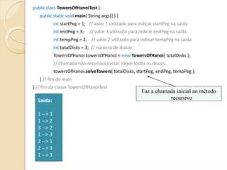 public class TowersOfHanoiTest {
   public static void main( String args[] ) {
            int startPeg = 1;   // valor 1 utilizado para indicar startPeg na saída
            int endPeg = 3;     // valor 3 utilizado para indicar endPeg na saída
            int tempPeg = 2;    // valor 2 utilizado para indicar tempPeg na saída
            int totalDisks = 3;  // número de discos
            TowersOfHanoi towersOfHanoi = new TowersOfHanoi( totalDisks );
            // chamada não‐recursiva inicial: move todos os discos.
            towersOfHanoi.solveTowers( totalDisks, startPeg, endPeg, tempPeg );
   } // fim de main
} // fim da classe TowersOfHanoiTest
                                                          Faz a chamada inicial ao método
  Saída:                                                             recursivo

  1 ‐‐> 3
  1 ‐‐> 2
  3 ‐‐> 2
  1 ‐‐> 3
  2 ‐‐> 1
  2 ‐‐> 3
  1 ‐‐> 3
 