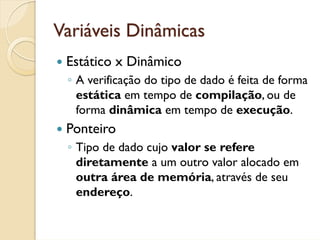 Variáveis Dinâmicas
 Estático x Dinâmico
 ◦ A verificação do tipo de dado é feita de forma
   estática em tempo de compilação, ou de
   forma dinâmica em tempo de execução.
 Ponteiro
 ◦ Tipo de dado cujo valor se refere
   diretamente a um outro valor alocado em
   outra área de memória, através de seu
   endereço.
 