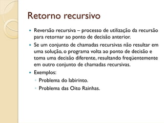 Retorno recursivo
 Reversão recursiva – processo de utilização da recursão
 para retornar ao ponto de decisão anterior.
 Se um conjunto de chamadas recursivas não resultar em
 uma solução, o programa volta ao ponto de decisão e
 toma uma decisão diferente, resultando freqüentemente
 em outro conjunto de chamadas recursivas.
 Exemplos:
 ◦ Problema do labirinto.
 ◦ Problema das Oito Rainhas.
 