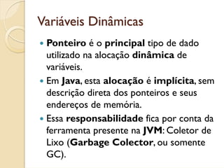Variáveis Dinâmicas
 Ponteiro é o principal tipo de dado
 utilizado na alocação dinâmica de
 variáveis.
 Em Java, esta alocação é implícita, sem
 descrição direta dos ponteiros e seus
 endereços de memória.
 Essa responsabilidade fica por conta da
 ferramenta presente na JVM: Coletor de
 Lixo (Garbage Colector, ou somente
 GC).
 