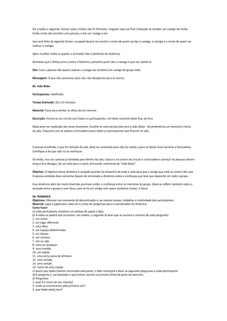 Diz a todos o seguinte: Somos todos irmãos não é? Portanto, ninguém aqui vai ficar chateado se receber um castigo do irmão.
Então vocês vão escolher uma pessoa, e dar um castigo a ela.

Isso será feito da seguinte forma: no papel deverá ser escrito o nome de quem vai dar o castigo, o castigo e o nome de quem vai
realizar o castigo.

Após recolher todos os papéis o animador fala o desfecho da dinâmica:

Acontece que o feitiço virou contra o feiticeiro, portanto quem deu o castigo é que vai realizá-lo.

Obs: Caso a pessoa não queira realizar o castigo ela receberá um castigo do grupo todo.

Mensagem: O que não queremos para nós, não desejamos para os outros.

82. João Bobo

Participantes: Indefinido.

Tempo Estimado: 10 a 15 minutos.

Material: Pano para vendar os olhos de um menino

Descrição: Forma-se um círculo com todos os participantes. Um deles somente deve ficar de fora.

Nada deve ser explicado até nesse momento. Escolhe-se uma pessoa (ela será o João Bobo - de preferência um menino) e retira
da sala. Enquanto isso se explica a brincadeira para todos os participantes que ficaram na sala.




A pessoa escolhida, e que foi retirada da sala, deve ser orientada para não ter medo e para se deixar levar durante a brincadeira.
Certifique-a de que não irá se machucar.

Só então, traz-se a pessoa já vendada para dentro da sala, coloca-a no centro do círculo e a brincadeira começa! As pessoas devem
empurrá-la devagar, de um lado para o outro, brincando realmente de "João Bobo".

Objetivo: O objetivo dessa dinâmica é atingido quando há empenho de toda a roda para que o amigo que está no centro não caia.
A pessoa vendada deve comentar depois de terminada a dinâmica sobre a confiança que teve que depositar em todo o grupo.

Essa dinâmica além de muito divertida promove união, e confiança entre os membros do grupo. Deve-se refletir também sobre a
amizade entre o grupo e com Deus, pois se há um amigo com quem podemos contar, é Deus!

56- ROMANCE
Objetivos: Oferecer um momento de descontração e, ao mesmo tempo, trabalhar a criatividade dos participantes.
Material: Lápis e papel para cada um e a lista de perguntas para o coordenador da dinâmica.
Como Fazer:
a) Cada participante receberá um pedaço de papel a lápis.
b) A todos se pedirá que escrevam, em ordem, o seguinte (é bom que se escreva o número de cada pergunta):
1. um nome
2. um lugar diferente
3. uma ideia
4. um espaço determinado
5. um desejo
6. um número
7. sim ou não
8. uma cor qualquer
9. uma medida
10. um hábito
11. uma certa soma de dinheiro
12. uma virtude
13. uma canção
14. nome de uma cidade
c) Assim que todos tiverem terminado esta parte, o líder começará a fazer as seguintes perguntas a cada participante.
d) À pergunta 1, vai equivaler o que estiver escrito na primeira linha da parte do exercício.
e) Perguntas:
1. qual é o nome do seu noivo(a)
2. onde se encontraram pela primeira vez?
3. que idade ele(a) tem?
 