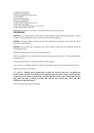 4. quanto tempo namoraram?
5. quais são os seus propósitos?
6. quantas declaração de amor você recebeu?
7. é convencido(a)?
8. qual a cor dos seus olhos?
9. que número de sapato calça?
10. qual é o seu pior defeito?
11. quanto dinheiro tem para gastar com ele?
12. qual é a sua maior virtude?
13. que canção você gostaria de escutar no seu casamento?
14. onde vocês vão passar a lua de mel?

Observações: Esta lista pode ser aumentada ou modificada, dependendo do tipo de participantes.
PAPEL AMASSADO

OBJETIVOS: Levar os participantes a refletir sobre o seu aprendizado e avaliar a experiência vivenciada – o quanto
foi válida e o quanto agregou de novo ao nível dos seus conhecimentos anteriores.

MATERIAL: Uma folha de papel em branco, som com CD ou tape-deck e a gravação da música “Como uma onda” (
Lulu Santos ou Leila Pinheiro).

PROCESSO: Informar que todos se preparem, pois “iremos realizar a prova final, de mensuração do nível de
aprendizado do grupo”.

Distribuir uma folha de papel em branco para cada participante.

Pedir-lhes que deixem todo o material sobre as cadeiras, inclusive as canetas ou lápis, e “venham para formarmos
um grande círculo”.

Orientar para que amassem, o máximo que puderem, a folha de papel.

Iniciar a música e , em seguida, solicitar que “voltem as suas folhas ao que eram antes, ou seja, desamassem-nas”.

Deixar a música tocar um bom pedaço.

Diz o facilitador: “ Ninguém, jamais, consegue tomar um banho num mesmo rio duas vezes... isso significa que,
por mais simples, elementar ou superficial que uma experiência possa nos parecer, sempre é possível aprender-
se algo novo com ela. Espero que vocês tenham aprendido algo diferente aqui e que a folha de papel das suas
vidas nunca mais sejam as mesmas de quando vocês entraram aqui, no início desse evento. Que saiam
modificados por algum aprendizado.”

Criar oportunidade para abraços e despedidas.
 