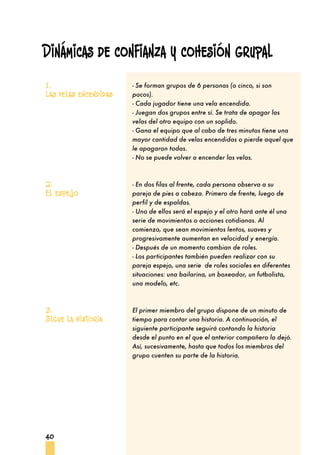 Dinámicas de confianza y cohesión grupal
1.                     - Se forman grupos de 6 personas (o cinco, si son
Las velas encendidas   pocos).
                       - Cada jugador tiene una vela encendida.
                       - Juegan dos grupos entre sí. Se trata de apagar las
                       velas del otro equipo con un soplido.
                       - Gana el equipo que al cabo de tres minutos tiene una
                       mayor cantidad de velas encendidas o pierde aquel que
                       le apagaron todas.
                       - No se puede volver a encender las velas.


2.                     - En dos filas al frente, cada persona observa a su
El espejo              pareja de pies a cabeza. Primero de frente, luego de
                       perfil y de espaldas.
                       - Uno de ellos será el espejo y el otro hará ante él una
                       serie de movimientos o acciones cotidianas. Al
                       comienzo, que sean movimientos lentos, suaves y
                       progresivamente aumentan en velocidad y energía.
                       - Después de un momento cambian de roles.
                       - Los participantes también pueden realizar con su
                       pareja espejo, una serie de roles sociales en diferentes
                       situaciones: una bailarina, un boxeador, un futbolista,
                       una modelo, etc.


3.                     El primer miembro del grupo dispone de un minuto de
Sigue la historia      tiempo para contar una historia. A continuación, el
                       siguiente participante seguirá contando la historia
                       desde el punto en el que el anterior compañero la dejó.
                       Así, sucesivamente, hasta que todos los miembros del
                       grupo cuenten su parte de la historia.




40
 