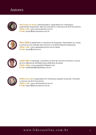 Autores


    Ana Lucia Luz wwy é administradora, especialista em marketing e
    organização empresarial, além de consultora e instrutora da ALZ Consultoria.
    Visite o site: www.alzconsultoria.com.br
    E-mail: anawr@alzconsultoria.com.br




    Silvia OSSO é palestrante e consultora de empresas. Especialista em varejo,
    é autora do livro Atender bem dá lucro e do DVD Etiqueta empresarial.
    Visite o site: www.gestaodecarreira.com.br/falarh
    E-mail: siosso@uol.com.br




    Izabel Failde é psicóloga, consultora na área de recursos humanos e autora
    do livro Manual do facilitador para dinâmicas de grupo.
    Visite o blog: www.papoderh.blogspot.com
    E-mail: izabelfailde@izabelfailde.com.br




    Hailton Luz wsc é especialista em marketing e gestão comercial. Consultor
    e instrutor da ALZ Consultoria.
    Visite o site: www.alzconsultoria.com.br
    E-mail: halaz1@alzconsultoria.com.br




          w w w. l i d e r a o n l i n e . c o m . b r                             15
 