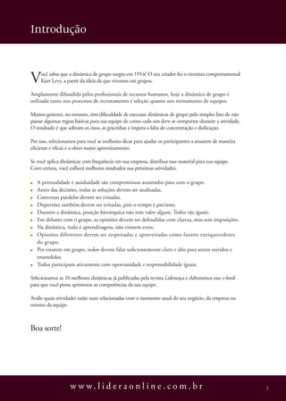 Introdução



V    ocê sabia que a dinâmica de grupo surgiu em 1914? O seu criador foi o cientista comportamental
     Kurt Levy, a partir da ideia de que vivemos em grupos.

Amplamente difundida pelos profissionais de recursos humanos, hoje a dinâmica de grupo é
utilizada tanto nos processos de recrutamento e seleção quanto nos treinamento de equipes.

Muitos gestores, no entanto, têm dificuldade de executar dinâmicas de grupo pelo simples fato de não
passar algumas regras básicas para sua equipe de como cada um deve se comportar durante a atividade.
O resultado é que sobram os risos, as gracinhas e impera a falta de concentração e dedicação.

Por isso, selecionamos para você as melhores dicas para ajudar os participantes a atuarem de maneira
eficiente e eficaz e a obter maior aproveitamento.

Se você aplica dinâmicas com frequência em sua empresa, distribua esse material para sua equipe.
Com certeza, você colherá melhores resultados nas próximas atividades:

   A pontualidade e assiduidade são compromissos assumidos para com o grupo.
   Antes das decisões, todas as soluções devem ser analisadas.
   Conversas paralelas devem ser evitadas.
   Dispersões também devem ser evitadas, pois o tempo é precioso.
   Durante a dinâmica, posição hierárquica não tem valor algum. Todos são iguais.
   Em debates com o grupo, as opiniões devem ser defendidas com clareza, mas sem imposições.
   Na dinâmica, tudo é aprendizagem, não existem erros.
   Opiniões diferentes devem ser respeitadas e aproveitadas como fatores enriquecedores
   do grupo.
   Por estarem em grupo, todos devem falar suficientemente claro e alto para serem ouvidos e
   entendidos.
   Todos participam ativamente com oportunidade e responsabilidade iguais.

Selecionamos as 10 melhores dinâmicas já publicadas pela revista Liderança e elaboramos esse e-book
para que você possa aprimorar as competências da sua equipe.

Avalie quais atividades estão mais relacionadas com o momento atual do seu negócio, da empresa ou
mesmo da equipe.



Boa sorte!




                   w w w. l i d e r a o n l i n e . c o m . b r                                        2
 