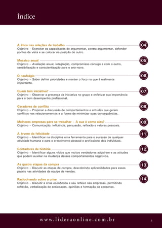 Índice



A ética nas relações de trabalho                                                    04
Objetivo – Exercitar as capacidades de argumentar, contra-argumentar, defender
pontos de vista e se colocar na posição do outro.

Mosaico anual                                                                       05
Objetivo – Avaliação anual, integração, compromisso consigo e com o outro,
sensibilização e conscientização para o ano-novo.

O naufrágio                                                                         06
Objetivo – Saber definir prioridades e manter o foco no que é realmente
importante.

Quem tem iniciativa?                                                                07
Objetivo – Observar a presença da iniciativa no grupo e enfatizar sua importância
para o bom desempenho profissional.

Geradores de conflito                                                               08
Objetivo – Propiciar a discussão de comportamentos e atitudes que geram
conflitos nos relacionamentos e a forma de minimizar suas consequências.

Melhores empresas para se trabalhar – A sua é como elas?                            09
Objetivo – Comunicação, influência, persuasão, reflexão e valores pessoais.

A árvore da felicidade                                                              11
Objetivo – Identificar na disciplina uma ferramenta para o sucesso de qualquer
atividade humana e para o crescimento pessoal e profissional dos indivíduos.

Contadores de história                                                              12
Objetivo – Identificar alguns vícios que muitos vendedores adquirem e as atitudes
que podem auxiliar na mudança desses comportamentos negativos.

As quatro etapas da compra                                                          13
Objetivo – Discutir as etapas de compra, descobrindo aplicabilidades para esses
papéis nas atividades da equipe de vendas.

Raciocinando sobre a crise                                                          14
Objetivo – Discutir a crise econômica e seu reflexo nas empresas, permitindo
reflexão, verbalização de ansiedades, opiniões e formação de consenso.




                w w w. l i d e r a o n l i n e . c o m . b r                             3
 