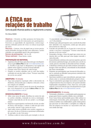 A ÉTICA nas
relações de trabalho
Como ela pode influenciar positiva ou negativamente a empresa
Por silvia osso


objetivos – Permitir ao líder promover de forma des-                X concordarão com as frases que serão lidas e os da
contraída a discussão do tema junto aos participantes.              cor Y discordarão.
Exercitar as capacidades de argumentar, contra-argu-           •   Enfatize que cada participante com a tarefa de discordar
mentar, defender pontos de vista e se colocar na posição           deve defender esse argumento, ainda que não pense
do outro.                                                          dessa forma na vida real.
recursos – Canetas, tiras de papel com os textos previa-       •   Convide um portador de cor X para ler o verso de seu
mente definidos, bexigas de duas cores diferentes, cartões         cartão e executar a orientação: “Estoure uma bola da
coloridos em quantidade igual à dos participantes.                 mesma cor do seu cartão”.
número de participantes – De 4 a 20.                           •   Estourada a bexiga, a frase do papel que estava em seu
tempo estimado – Duas horas e meia.                                interior deve ser lida, para que uma equipe concorde e
                                                                   outra discorde.
PrEParaÇÃO DO MaTEriaL                                         •   O procedimento continua com a pessoa seguinte, que tem
• Imprima a lista de frases para discussão que está disponí-       de estourar a próxima bexiga e, de acordo com a cor de seu
  vel na seção Lidera Plus do site www.lideraonline.com.           cartão, precisa concordar ou discordar da frase retirada.
  br. Escolha as que mais se adequarem a sua equipe (ou        •   A dinâmica continua até que todos tenham estourado as
  elabore novas opções) e recorte no local indicado.               bexigas e feito suas defesas, concordando ou discordando
• Coloque uma frase dentro de cada bexiga.                         das frases encontradas.
• Prepare os cartões coloridos com as cores dos balões         •   Pergunte aos participantes que tiveram de discordar co-
  contendo em um dos lados a frase: "Estoure uma bola              mo se sentiram ao defender uma postura contrária à do
  da cor do seu cartão".                                           comportamento ético.
                                                               •   Questione também os que concordaram, para que expo-
aBErTura: 15 minutos                                               nham como se sentiram defendendo posições éticas.
• Faça uma pequena exposição sobre o desenrolar da             •   Faça os comentários que julgar necessários a respeito do
  dinâmica, destacando que o objetivo é discutir a ética           comportamento ético na empresa e de quanto atitudes
  nas relações de trabalho.                                        inadequadas atrapalham a ética. Para isso, você pode
• Comente sobre o tema a partir do texto de introdução             utilizar o texto de reflexão que está disponível na seção
  que está disponível na seção Lidera Plus do site                 Lidera Plus do site www.lideraonline.com.br.
  www.lideraonline.com.br.
                                                               EnCErraMEnTO: 15 minutos
DESEnVOLViMEnTO: 2 horas                                       • Terminada a dinâmica, o coordenador pode perguntar ao
• Sobre uma mesa de apoio, distribua no centro da sala           grupo quais foram os ganhos obtidos com a atividade.
  os cartões coloridos, contendo no verso a orientação:        • Essa é uma ótima oportunidade para o líder utilizar as
  “Estoure uma bola da cor do seu cartão”, e as bexigas          informações fornecidas pelos participantes. Além de
  cheias.                                                        conhecer melhor seus colaboradores, pode avaliar pontos
• Organize os participantes em forma de círculo, ao redor        que precisam ser observados e corrigidos no código de
  da mesa e das bexigas, e solicite a cada um que retire         ética da empresa ou mesmo se é necessário criar um,
  um cartão, sem ler o que consta no verso.                      caso ainda não haja.
• Após todos terem escolhido seus cartões, organize-os
  por cores. Os da cor X devem se posicionar enfileirados
  de um lado e os da Y do outro.
• Atribua a cada cor uma tarefa, por exemplo: os da cor




                          w w w. l i d e r a o n l i n e . c o m . b r                                                     4
 
