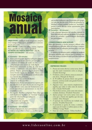 Mosaico
 anual
                                                             que melhor traduzem o que foi revelado pelo grupo,
                                                             em cada um dos três itens. Como no momento in-
                                                             dividual, as frases também podem ser “montadas”,
                                                             porém a partir das que foram apresentadas pelos
                                                             participantes.
                                                          3º momento – 20 minutos
                                                          • Cada subgrupo apresenta seu trabalho expondo as
                                                             frases definidas para cada item de análise. As escolhidas
 Por Izabel failde
                                                             devem ser anotadas e posteriormente distribuídas
                                                             aos participantes.
ObjetivOs – Avaliação anual, integração, compro-
misso consigo e com o outro, sensibilização e conscien-   cOmeNtÁRiOs adiciONais
tização para o ano.                                       Mais que números, a técnica promove reflexão sobre
RecuRsOs – Folhas de sulfite, canetas, impresso           comportamentos e atitudes, além de facilitar o compro-
Frases, aparelho de som e música agradável.               metimento com as realizações previstas para o ano que
NúmeRO de paRticipaNtes – Até 30.                         se inicia.
tempO estimadO – 60 minutos.                                  O término da dinâmica pode culminar na revelação
                                                          das metas definidas pela empresa para o próximo ano.
1º momento – 20 minutos                                   Nesse caso, inclua-as na lista de frases que todos receberão
• Inicie o encontro com algumas realizações positivas     posteriormente.
   de sua empresa no ano anterior, por exemplo:
   – Aumento do volume de vendas em x%.
   – Implantação com sucesso da venda digital.
• Demonstre entusiasmo ao falar de cada item e              impRessO FRases
   termine a explanação com uma efusiva salva de            • Pessoas são muito abertas a coisas novas, desde
   palmas. Depois, apresente alguns projetos cujas            que elas sejam exatamente como as antigas.
   metas ficaram aquém do necessário. Nesse e nos             (Charles Kettering)
   exemplos anteriores, escolha os que envolvem todos       • Os abusos, como os dentes, nunca se arrancam
   ou a maioria dos presentes:                                sem dores. (Marquês de Maricá)
   – Perda de x% da carteira de clientes.                   • Se 50 milhões de pessoas dizem uma grande
   – Perda da certificação ISO.                               besteira, continua sendo uma grande besteira.
• Possivelmente, ficarão mais pensativos e quietos, por       (Anatole France)
   isso relembre-os de que o fim do ano está chegando       • Algumas vezes, uma maioria simplesmente
   e que reflexões como essas são fundamentais para           significa que todos os tolos estão do mesmo
   tomar consciência se apresentaram ou não bons              lado. (Claude McDonald)
   resultados no ano.                                       • Não há fatos eternos, assim como não existem
• Em seguida, distribua o impresso Frases. Peça que           verdades absolutas. (Friedrich Nietzsche)
   individualmente escolham ou “montem” frases a            • Apenas porque você ouviu tantas vezes uma
   partir das relacionadas, que indiquem:                     coisa que o chateia não significa que não seja
   – Maiores realizações.                                     verdade. (Don Marquis)
   – Resultados não atingidos.                              • A repetição não transforma em verdade uma
   – Metas para o próximo ano.                                mentira. (Franklin Roosevelt)
                                                            • O pessimista se queixa do vento, o otimista
2º momento – 20 minutos                                       espera que ele mude e o realista ajusta as velas.
• Forme subgrupos de cinco participantes e os esti-           (William George Ward)
   mule a compartilhar as frases e a escolher aquelas       • Fatos são coisas teimosas. (Tobias Smollett)




                      w w w. l i d e r a o n l i n e . c o m . b r                                                       5
 