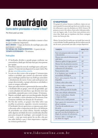 O naufrágio
Como definir prioridades e manter o foco?
                                                               O naufrágio
                                                               Um grupo de turistas, homens e mulheres, viajava em um
                                                               navio quando foi anunciado que havia um rombo no casco
                                                               da embarcação e que ela afundaria em 2h30. Existem 30
                                                               pessoas no navio e há coletes e botes salva-vidas para todos,
Por Ana Lucia Luz wwy
                                                               com seis lugares cada. A terra firme mais próxima está a
                                                               cinco dias, desde que os tripulantes dos botes consigam
                                                               remar oito horas por dia.

Objetivos – Saber definir prioridades e manter o foco          Abaixo, há uma lista de tarefas que você pode fazer antes de
no que é realmente importante.                                 o navio afundar. Escolha aquelas que deveria realizar antes de
Recursos – Cópia da história do naufrágio para cada            sair do navio, procurando usar todo o tempo disponível.
participante e canetas.
Número de participantes – A partir de três.                       Tarefa                                     Minutos
Tempo estimado – 70 minutos.
                                                                  Fazer uma pequena mala com roupas           20
                                                                  e documentos
Instruções
                                                                  Montar uma caixa de alimentos para          10
                                                                  cada barco
•	 O facilitador dividirá o grande grupo conforme sua
                                                                  Abastecer galões de água potável            05*
   conveniência, desde que não haja mais que cinco pessoas
   por equipe.                                                    Montar kits de primeiros socorros           15
•	 Distribuir cópia do texto do naufrágio para cada parti-        Fazer reunião para explicar os pro-         10
   cipante. O material está disponível na seção Lidera Plus       cedimentos de salvamento
   do site www.lideraonline.com.br.                               Passar protetor solar                       10
•	 Ler em voz alta o texto e dar ao grupo 15 minutos para         Ir ao banheiro para atender às              05
   realizar a atividade, que consiste em selecionar tarefas       necessidades fisiológicas
   que os náufragos poderão fazer nas 2h30 que antecedem          Fazer uma pequena festa de                  20
   o afundamento do navio. Como cada tarefa possui um             despedida
   tempo determinado, o grupo seleciona as atividades e           Colocar colete salva-vidas                  02
   soma os tempos utilizados.
                                                                  Colocar todas as pessoas no                 15
•	 Antes que todos iniciem a apresentação das suas escolhas,      bote salva-vidas
   o facilitador dirá ao grupo, com tom de gravidade, que
                                                                  Jogar a última partida de baralho           15
   o navio afundará em uma hora e que deverão rever suas
   prioridades, ajustando para o novo tempo: 10 minutos.          Fazer uma refeição substanciosa             15
•	 Repetir a atividade, agora com tom desesperador, dizendo       Colocar sinalizadores, bússola              05
   que, na verdade, o navio afundará em 30 minutos. Esse          e mapa nos botes
   momento também tem duração de 10 minutos.                      Verificar seus e-mails pessoais             10
•	 No fim das tarefas, os grupos irão falar sobre suas            Fazer guerra de travesseiros para           10
   escolhas no primeiro, segundo e terceiro momentos.             aliviar o estresse
   O facilitador deverá aproveitar as respostas para abrir        Tirar foto do rombo do casco                10
   a discussão sobre a importância do foco e da definição         do navio
   de prioridades nas tarefas diárias, fazendo analogias          Avisar a guarda-costeira mais próxima,      15
   sobre algumas atividades do texto consideradas absurdas        que está a sete dias de distância e não
                                                                  dispõe de aeronave de salvamento
   para uma situação de naufrágio – por exemplo: ler seus
   e-mails –, mas que muita gente faz no dia a dia por            Escrever sobre o naufrágio em               10
                                                                                                                                    *por galão




   não saber definir o que é mais importante e urgente            seu diário de viagem
   na vivência profissional.




                          w w w. l i d e r a o n l i n e . c o m . b r                                                          6
 
