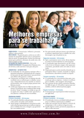Melhores empresas
para se trabalhar
A sua é como elas?
Por silvia osso


ObjetivOs – Comunicação, influência, persuasão,              •   No cartão amarelo, pede que anotem o que acham que
reflexão e valores pessoais.                                     as melhores organizações para se trabalhar têm como
RecuRsOs – Na primeira parte, cartões na cor verde e             desvantagem e que não gostam na sua.
amarela em quantidade suficiente para os participantes,
além de canetas. Na segunda parte, cartelas com frases que   segundo momento – 40 minutos
possam gerar polêmica e discussão, de acordo com as da       • Após os participantes terem escrito, devem depositar
tabela na página ao lado.                                      os cartões em montes distintos no centro do grupo.
NúmeRO de paRticipaNtes – De 4 a 20.                         • O coordenador pega aleatoriamente um dos cartões
tempO estimadO – Para grupos de até 20 pessoas, cerca          verdes, lê em voz alta para a equipe e abre espaço para
de três horas, sendo uma hora e meia para cada parte.          comentários, procedendo assim com todos os outros
                                                               verdes.
abeRtuRa – 10 miNutOs                                        • Depois parte para os cartões amarelos, deixando que os
• O coordenador faz uma pequena exposição sobre o              participantes falem à vontade, esvaziando as mágoas,
  desenrolar da dinâmica, informando que ela é composta        ressentimentos e desconfortos sentidos na empresa.
  de duas partes de igual importância e que permitirão
  uma reflexão sobre posturas e condutas.                    terceiro momento – 10 minutos
• Comenta que, nos últimos anos, as empresas têm sido        • O coordenador faz o encerramento dessa parte, mos-
  escolhidas como as melhores para se trabalhar, muitas         trando que todas as empresas – inclusive as melhores
  vezes, independentemente do tamanho ou número                 para se trabalhar – têm vantagens e desvantagens.
  de funcionários, mas, em geral, porque possuem uma         • Para comentar, ele deve utilizar as primeiras colocadas,
  liderança atuante.                                            em 2008, do guia As 150 melhores empresas para você
• Lembra que ninguém nasce ou é líder em todos os mo-           trabalhar, conforme tabela da próxima página.
  mentos e circunstâncias, que a condição de líder emerge
  da efetiva “eleição” da equipe, na medida em que este      Quarto momento – 10 minutos
  ou aquele serve como “o melhor meio” para levá-la a        • É interessante que os participantes tenham uma pausa,
  seus objetivos e satisfação de suas necessidades.            um coﬀee break.

pRimeiRa paRte                                               seGuNda paRte
Primeiro momento – 30 minutos                                Primeiro momento – 10 minutos
• O coordenador distribui a cada participante uma caneta     • O coordenador reinicia as atividades lembrando que o
   e dois cartões: um verde e outro amarelo.                    tema é as melhores empresas para se trabalhar.
• Instrui o grupo a, individualmente, escreverem no cartão   • Explica que essa parte tem por objetivo o exercício da
   verde coisas boas que pensam que as melhores empresas        comunicação e o de se colocar no lugar do outro.
   para se trabalhar têm como vantagem e que gostariam       • Espalha algumas cartelas, previamente preparadas, no
   que a sua também tivesse.                                    chão ou sobre uma mesa.


                     w w w. l i d e r a o n l i n e . c o m . b r                                                         9
 