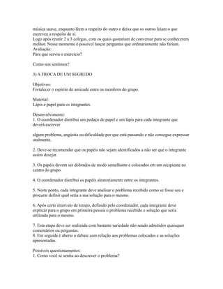 música suave, enquanto lêem a respeito do outro e deixa que os outros leiam o que
escreveu a respeito de si.
Logo após reunir 2 a 3 colegas, com os quais gostariam de conversar para se conhecerem
melhor. Nesse momento é possível lançar perguntas que ordinariamente não fariam.
Avaliação:
Para que serviu o exercício?

Como nos sentimos?

3) A TROCA DE UM SEGREDO

Objetivos:
Fortalecer o espírito de amizade entre os membros do grupo.

Material:
Lápis e papel para os integrantes.

Desenvolvimento:
1. O coordenador distribui um pedaço de papel e um lápis para cada integrante que
deverá escrever

algum problema, angústia ou dificuldade por que está passando e não consegue expressar
oralmente.

2. Deve-se recomendar que os papéis não sejam identificados a não ser que o integrante
assim desejar.

3. Os papéis devem ser dobrados de modo semelhante e colocados em um recipiente no
centro do grupo.

4. O coordenador distribui os papéis aleatoriamente entre os integrantes.

5. Neste ponto, cada integrante deve analisar o problema recebido como se fosse seu e
procurar definir qual seria a sua solução para o mesmo.

6. Após certo intervalo de tempo, definido pelo coordenador, cada integrante deve
explicar para o grupo em primeira pessoa o problema recebido e solução que seria
utilizada para o mesmo.

7. Esta etapa deve ser realizada com bastante seriedade não sendo admitidos quaisquer
comentários ou perguntas.
8. Em seguida é aberto o debate com relação aos problemas colocados e as soluções
apresentadas.

Possíveis questionamentos:
1. Como você se sentiu ao descrever o problema?
 