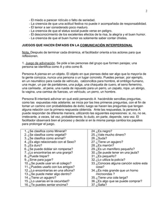2

     - El miedo a parecer ridículo o falto de seriedad.
     - La creencia de que una actitud festiva no puede ir acompañada de responsabilidad.
     - El temor a ser considerado poco maduro.
     - La creencia de que el status social puede verse en peligro.
     - El desconocimiento de los excelentes efectos de la risa, la alegría y el buen humor.
     - La creencia de que el buen humor es solamente saber contar chistes.

JUEGOS QUE HACEN ÉNFASIS EN LA COMUNICACIÓN INTERPERSONAL

Nota. Después de terminar cada dinámica, el facilitador orienta a los actores para que
reflexionen.

1. Juego de adivinación. Se pide a las personas del grupo que formen parejas; una
persona se identifica como A y otra como B.

Persona A piensa en un objeto. El objeto en que pienses debe ser algo que la mayoría de
la gente conozca, nunca una persona o un lugar concreto. Puedes pensar, por ejemplo,
en un neumático para rueda de vehículo, calzoncillos para hombre, el ombligo humano,
una mujer, un par de pantalones, una pulga, una chaqueta de cuero, el seno femenino,
una camiseta , el pene, una rueda de repuesto para un perro, un zapato, ropa ,un abrigo,
la vagina, una camisa de fuerzas, un vehículo, un perro, un hombre.

Persona B intentará adivinar en qué está pensando A haciéndole sencillas preguntas,
como las expuestas más adelante; se inicia por las tres primeras preguntas, con el fin de
tomar un camino con probabilidades de éxito; luego se hacen las preguntas que tengan
alguna relación con la primera respuesta obtenida. Ante las respuestas, la persona A
puede responder de diferente manera, utilizando las siguientes expresiones: si, no, no se,
irrelevante, a veces, tal vez, probablemente, lo dudo, en parte, depende, rara vez. El
facilitador observará bien el proceso y decide si en la misma pareja cambia los papeles
para prolongar el juego.

 1. ¿Se clasifica como Mineral?                   24. ¿Es negro?
 2. ¿Se clasifica como vegetal?                   25. ¿Vale mucho dinero?
 3. ¿Se clasifica como animal?                    26. ¿Suda?
 4. ¿Es algo relacionado con el Sexo?             27. ¿Tiene un agujero?
 5. ¿Es duro?                                     28. ¿Es marrón?
 6. ¿Se puede doblar sin romperse?                29. ¿Es un mamífero pequeño?
 7. ¿Lo encontrarías en una granja?               30. ¿Se puede tener en una jaula?
 8. ¿Puede trepar?                                31. ¿Es pequeño?
 9. ¿Sirve para jugar?                            32. ¿Lo utiliza la policía?
 10. ¿Se puede usar en el colegio?                33. ¿Conoces alguna canción sobre esta
 11. ¿Puedes usarlo con tus amigos?                   cosa?
 12. ¿Lo encontrarías en una oficina?             34. ¿Es más grande que un horno
 13. ¿Se puede meter algo dentro?                     microondas ?
 14. ¿Tiene un agujero?                           35. ¿Tiene una cola larga?
 15. ¿Lo usarías en la oscuridad?                 36. ¿Es algo que se puede comprar?
 16. ¿Te puedes sentar encima?                    37. ¿Salta?
 