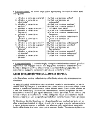 5

8. Construir “colmos”. Se reúnen en grupos de 4 personas y construyen 4 colmos de la
lista siguiente.

   1. ¿Cuál es el colmo de un enano?         13. ¿Cuál es el colmo de un feo?
   2. ¿Cuál es el colmo de un                14. ¿Cuál es el colmo de un
       electricista?                             astronauta?
   3. ¿Cuál es el colmo de un                15. ¿Cuál es el colmo de un ciego?
       jorobado?                             16. ¿Cuál es el colmo de un viejito?
   4. ¿Cuál es el colmo de un pintor?        17. ¿El colmo de un vago?
   5. ¿Cuál es el colmo de un                18. ¿Cuál es el colmo del mentiroso?
       arquitecto?                           19. ¿Cual es el colmo de un maestro de
   6. ¿Cuál es el colmo de un                    ortografía?
       egoísta?                              20. ¿Cuál es el colmo de un reportero?
   7. ¿Cuál es el colmo de un                21. ¿Cuál es el colmo de un
       odontólogo?                               paracaidista?
   8. ¿Cuál es el colmo de un mudo?          22. ¿Cuál es el colmo de un boxeador?
   9. ¿Cuál es el colmo de un pirata?        23. ¿Cuál es el colmo de un militar?
   10. ¿Cuál es el colmo de un               24. ¿Cuál es el colmo de un
       fotógrafo?                                farmacéutico?
   11. ¿Cuál es el colmo de un               25. ¿Cuál es el colmo de un gordo?
       constructor?                          26. ¿Cuál es el colmo de un bombero?
   12. ¿Cuál es el colmo de un               27. ¿Cuál es el colmo de un calvo?
       jardinero?


9. Completar refranes. El facilitador elige y pone por escrito refranes diferentes graciosos
en pequeñas tiras de papel; corta las tiras de papel de manera que cada refrán quede
dividido en dos partes; entrega a la audiencia al azar las mitades y luego pide a los
asistentes que busquen a su respectiva pareja para completar el refrán.

JUEGOS QUE HACEN ÉNFASIS EN LA ACTIVIDAD CORPORAL

Nota. Después de terminar cada dinámica, el facilitador orienta a los actores para que
reflexionen.

10. Destreza digital. Se entrega a cada participante un pedazo de cuerda fina, un hilo de
cometa, en fin algo delgado, puede ser una lana. Se les solicita que formen parejas, frente
a frente; lo primero que deben hacer es unir un extremo de una cuerda con un extremo de
la otra, con nudo ciego y utilizando una sola mano cada persona; luego unen los otros
dos extremos, de manera que, a partir de los dos pedazos de cuerda, resulte formada una
especie de argolla o circunferencia. Frente a cada pareja hay un observador que tratará
de retener todo lo que ve y oye para luego relatarlo en plenaria; resultan relatos graciosos.

11. Cámbiense de silla. Se colocan los integrantes del grupo, en círculo sentados en las
sillas; un participante estará sin silla en el centro del grupo y su propósito es lograr quitarle
el puesto al alguien, cuando el facilitador pida a los que están sentados que se cambien
de silla; el facilitador pide varias veces que se cambien de silla. “Cámbiense rápidamente
 