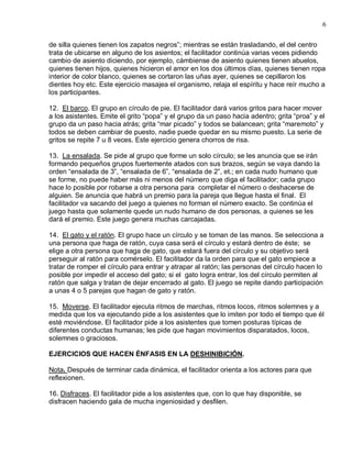 6

de silla quienes tienen los zapatos negros”; mientras se están trasladando, el del centro
trata de ubicarse en alguno de los asientos; el facilitador continúa varias veces pidiendo
cambio de asiento diciendo, por ejemplo, cámbiense de asiento quienes tienen abuelos,
quienes tienen hijos, quienes hicieron el amor en los dos últimos días, quienes tienen ropa
interior de color blanco, quienes se cortaron las uñas ayer, quienes se cepillaron los
dientes hoy etc. Este ejercicio masajea el organismo, relaja el espíritu y hace reír mucho a
los participantes.

12. El barco. El grupo en círculo de pie. El facilitador dará varios gritos para hacer mover
a los asistentes. Emite el grito “popa” y el grupo da un paso hacia adentro; grita “proa” y el
grupo da un paso hacia atrás; grita “mar picado” y todos se balancean; grita “maremoto” y
todos se deben cambiar de puesto, nadie puede quedar en su mismo puesto. La serie de
gritos se repite 7 u 8 veces. Este ejercicio genera chorros de risa.

13. La ensalada. Se pide al grupo que forme un solo círculo; se les anuncia que se irán
formando pequeños grupos fuertemente atados con sus brazos, según se vaya dando la
orden “ensalada de 3”, “ensalada de 6”, “ensalada de 2”, et.; en cada nudo humano que
se forme, no puede haber más ni menos del número que diga el facilitador; cada grupo
hace lo posible por robarse a otra persona para completar el número o deshacerse de
alguien. Se anuncia que habrá un premio para la pareja que llegue hasta el final. El
facilitador va sacando del juego a quienes no forman el número exacto. Se continúa el
juego hasta que solamente quede un nudo humano de dos personas, a quienes se les
dará el premio. Este juego genera muchas carcajadas.

14. El gato y el ratón. El grupo hace un círculo y se toman de las manos. Se selecciona a
una persona que haga de ratón, cuya casa será el círculo y estará dentro de éste; se
elige a otra persona que haga de gato, que estará fuera del círculo y su objetivo será
perseguir al ratón para comérselo. El facilitador da la orden para que el gato empiece a
tratar de romper el círculo para entrar y atrapar al ratón; las personas del círculo hacen lo
posible por impedir el acceso del gato; si el gato logra entrar, los del círculo permiten al
ratón que salga y tratan de dejar encerrado al gato. El juego se repite dando participación
a unas 4 o 5 parejas que hagan de gato y ratón.

15. Moverse. El facilitador ejecuta ritmos de marchas, ritmos locos, ritmos solemnes y a
medida que los va ejecutando pide a los asistentes que lo imiten por todo el tiempo que él
esté moviéndose. El facilitador pide a los asistentes que tomen posturas típicas de
diferentes conductas humanas; les pide que hagan movimientos disparatados, locos,
solemnes o graciosos.

EJERCICIOS QUE HACEN ÉNFASIS EN LA DESHINIBICIÓN.

Nota. Después de terminar cada dinámica, el facilitador orienta a los actores para que
reflexionen.

16. Disfraces. El facilitador pide a los asistentes que, con lo que hay disponible, se
disfracen haciendo gala de mucha ingeniosidad y desfilen.
 