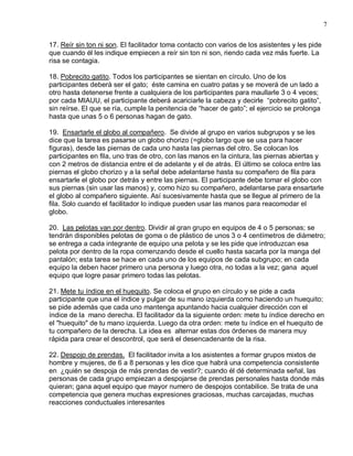 7

17. Reír sin ton ni son. El facilitador toma contacto con varios de los asistentes y les pide
que cuando él les indique empiecen a reír sin ton ni son, riendo cada vez más fuerte. La
risa se contagia.

18. Pobrecito gatito. Todos los participantes se sientan en círculo. Uno de los
participantes deberá ser el gato; éste camina en cuatro patas y se moverá de un lado a
otro hasta detenerse frente a cualquiera de los participantes para maullarle 3 o 4 veces;
por cada MIAUU, el participante deberá acariciarle la cabeza y decirle “pobrecito gatito”,
sin reírse. El que se ría, cumple la penitencia de “hacer de gato”; el ejercicio se prolonga
hasta que unas 5 o 6 personas hagan de gato.

19. Ensartarle el globo al compañero. Se divide al grupo en varios subgrupos y se les
dice que la tarea es pasarse un globo chorizo (=globo largo que se usa para hacer
figuras), desde las piernas de cada uno hasta las piernas del otro. Se colocan los
participantes en fila, uno tras de otro, con las manos en la cintura, las piernas abiertas y
con 2 metros de distancia entre el de adelante y el de atrás. El último se coloca entre las
piernas el globo chorizo y a la señal debe adelantarse hasta su compañero de fila para
ensartarle el globo por detrás y entre las piernas. El participante debe tomar el globo con
sus piernas (sin usar las manos) y, como hizo su compañero, adelantarse para ensartarle
el globo al compañero siguiente. Así sucesivamente hasta que se llegue al primero de la
fila. Solo cuando el facilitador lo indique pueden usar las manos para reacomodar el
globo.

20. Las pelotas van por dentro. Dividir al gran grupo en equipos de 4 o 5 personas; se
tendrán disponibles pelotas de goma o de plástico de unos 3 o 4 centímetros de diámetro;
se entrega a cada integrante de equipo una pelota y se les pide que introduzcan esa
pelota por dentro de la ropa comenzando desde el cuello hasta sacarla por la manga del
pantalón; esta tarea se hace en cada uno de los equipos de cada subgrupo; en cada
equipo la deben hacer primero una persona y luego otra, no todas a la vez; gana aquel
equipo que logre pasar primero todas las pelotas.

21. Mete tu índice en el huequito. Se coloca el grupo en círculo y se pide a cada
participante que una el índice y pulgar de su mano izquierda como haciendo un huequito;
se pide además que cada uno mantenga apuntando hacia cualquier dirección con el
índice de la mano derecha. El facilitador da la siguiente orden: mete tu índice derecho en
el "huequito" de tu mano izquierda. Luego da otra orden: mete tu índice en el huequito de
tu compañero de la derecha. La idea es alternar estas dos órdenes de manera muy
rápida para crear el descontrol, que será el desencadenante de la risa.

22. Despojo de prendas. El facilitador invita a los asistentes a formar grupos mixtos de
hombre y mujeres, de 6 a 8 personas y les dice que habrá una competencia consistente
en ¿quién se despoja de más prendas de vestir?; cuando él dé determinada señal, las
personas de cada grupo empiezan a despojarse de prendas personales hasta donde más
quieran; gana aquel equipo que mayor numero de despojos contabilice. Se trata de una
competencia que genera muchas expresiones graciosas, muchas carcajadas, muchas
reacciones conductuales interesantes
 
