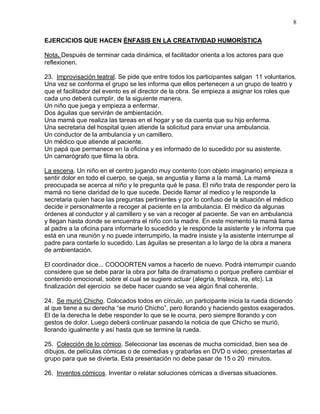 8

EJERCICIOS QUE HACEN ÉNFASIS EN LA CREATIVIDAD HUMORÍSTICA

Nota. Después de terminar cada dinámica, el facilitador orienta a los actores para que
reflexionen.

23. Improvisación teatral. Se pide que entre todos los participantes salgan 11 voluntarios.
Una vez se conforma el grupo se les informa que ellos pertenecen a un grupo de teatro y
que el facilitador del evento es el director de la obra. Se empieza a asignar los roles que
cada uno deberá cumplir, de la siguiente manera.
Un niño que juega y empieza a enfermar.
Dos águilas que servirán de ambientación.
Una mamá que realiza las tareas en el hogar y se da cuenta que su hijo enferma.
Una secretaria del hospital quien atiende la solicitud para enviar una ambulancia.
Un conductor de la ambulancia y un camillero.
Un médico que atiende al paciente.
Un papá que permanece en la oficina y es informado de lo sucedido por su asistente.
Un camarógrafo que filma la obra.

La escena. Un niño en el centro jugando muy contento (con objeto imaginario) empieza a
sentir dolor en todo el cuerpo, se queja, se angustia y llama a la mamá. La mamá
preocupada se acerca al niño y le pregunta qué le pasa. El niño trata de responder pero la
mamá no tiene claridad de lo que sucede. Decide llamar al medico y le responde la
secretaria quien hace las preguntas pertinentes y por lo confuso de la situación el médico
decide ir personalmente a recoger al paciente en la ambulancia. El médico da algunas
órdenes al conductor y al camillero y se van a recoger al paciente. Se van en ambulancia
y llegan hasta donde se encuentra el niño con la madre. En este momento la mamá llama
al padre a la oficina para informarle lo sucedido y le responde la asistente y le informa que
está en una reunión y no puede interrumpirlo, la madre insiste y la asistente interrumpe al
padre para contarle lo sucedido. Las águilas se presentan a lo largo de la obra a manera
de ambientación.

El coordinador dice... COOOORTEN vamos a hacerlo de nuevo. Podrá interrumpir cuando
considere que se debe parar la obra por falta de dramatismo o porque prefiere cambiar el
contenido emocional, sobre el cual se sugiere actuar (alegría, tristeza, ira, etc). La
finalización del ejercicio se debe hacer cuando se vea algún final coherente.

24. Se murió Chicho. Colocados todos en círculo, un participante inicia la rueda diciendo
al que tiene a su derecha “se murió Chicho”, pero llorando y haciendo gestos exagerados.
El de la derecha le debe responder lo que se le ocurra, pero siempre llorando y con
gestos de dolor. Luego deberá continuar pasando la noticia de que Chicho se murió,
llorando igualmente y así hasta que se termine la rueda.

25. Colección de lo cómico. Seleccionar las escenas de mucha comicidad, bien sea de
dibujos, de películas cómicas o de comedias y grabarlas en DVD o video; presentarlas al
grupo para que se divierta. Esta presentación no debe pasar de 15 o 20 minutos.

26. Inventos cómicos. Inventar o relatar soluciones cómicas a diversas situaciones.
 