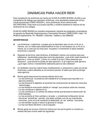 1


                DINÁMICAS PARA HACER REIR
Esta recopilación de dinámicas fue hecha por ELÍAS ÁLVAREZ BUENO; él pidió a sus
compañeros de diálogo que aportaran dinámicas; unos aportantes pertenecen al foro
virtual denominado FORO FACESP-L; otros pertenecen al foro denominado
RIC-PROCREA. Elías hace sus propios aportes y modificó bastante la mayoría de las
dinámicas de sus colegas.

ELÍAS ÁLVAREZ BUENO es consultor empresarial y docente de postgrados universitarios,
en asuntos de Desarrollo Organizacional y Crecimiento Personal. DIRECCIÓN: Calle 11A
#43B-20 apartamento 101, Medellín, Colombia. Teléfono y fax 2668326.

ADVERTENCIAS

Ø   Las dinámicas, o ejercicios, o juegos que se describen aquí no son un fin en sí
    mismos, son un medio para desencadenar la risa; la risa tampoco es un fin en sí
    misma, es un acto que se hace para recuperar o incrementar la salud cerebral,
    emocional y corporal.

Ø   Después de terminar cada dinámica, el facilitador orienta a los actores para que
    reflexionen, haciéndoles preguntas como las siguientes: ¿qué sintió usted durante el
    ejercicio o cómo se sintió?, ¿cómo vio o sintió a la otra u otras personas que
    actuaron?, ¿qué lección le queda de este ejercicio?; si se inspira en este ejercicio,
    ¿qué regla, norma o mandamiento elaboraría para la vida cotidiana?.

Ø   Un facilitador recursivo sabrá hacer modificaciones o variaciones a cada una de las
    dinámicas y sabrá utilizarlas en el momento preciso; él sabrá que tanto prolongar
    cada ejercicio.

Ø   Mucha gente desconoce los buenos efectos de la risa.
    - La risa disminuye la presencia del colesterol en la sangre pues equivale a un
      ejercicio aeróbico.
    - La risa favorece la digestión al aumentar las contracciones de todos los músculos
       abdominales.
    - La risa facilita la evacuación debido al “masaje” que produce sobre las vísceras.
    - La risa contribuye a aplacar la ira.
    - La risa contribuye a un cambio de actitud mental que favorece la disminución de
      enfermedades.
    - La risa aumenta el ritmo cardíaco y el pulso y, al estimular la liberación de las
      hormonas “endorfinas”, permite que éstas cumplan una de sus importantes
      funciones, como es la de mantener la elasticidad de las arterias coronarias.
    - La risa también ayuda a reducir la glucosa en sangre.
    - La risa nos libera del temor y de la angustia.

Ø   Mucha gente se ríe poco. Entre los motivos por los que la gente no muestra su
    sentido del buen humor están los siguientes:
 