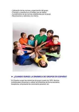- Valoración de las normas y organización del grupo
- Precisión y exactitud en el trabajo que se realiza
- Cumplimiento de las normas establecidas por el grupo
- Reconocerse y valorarse uno mismo.
► ¿CUANDO SURGE LA DINÁMICA DE GRUPOS EN ESPAÑA?
En España surgen las dinámicas de grupo a partir de 1970. Muchos
profesionales comienzan a utilizar las dinámicas de forma educativa,
terapéutica, empresarial de crecimiento personal, etc.
 