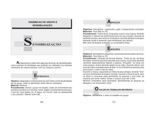 S
DINÂMICAS DE GRUPO E
SENSIBILIZAÇÃO
SENSIBILIZAÇÃO
Apresentamos neste item algumas técnicas de sensibilização,
como exemplo de atividades que poderão ser utilizadas nos diversos
momentos de nossos estudos, com as crianças e jovens.
ENTREVISTA
Objetivo:Integraçãoeconhecimentodooutro.Paraoiníciodeatividades
de um grupo, onde os elementos ainda não se conhecem.
Material: Nenhum
Procedimento: Dividir o grupo em duplas. Cada um entrevistará seu
parceirodurante2ou3minutos:nome,origem,característicaspessoais,
o que faz, seus ideais, etc. A seguir, em círculo, cada um apresentará
o seu parceiro, falando sobre ele.
ABRAÇOS
Objetivos: Sensibilizar, “quebrando o gelo” e despertando a amizade.
Materiais: Toca fitas ou CD
Procedimento: Todos de pé. Enquando ouvem uma música, tentarão
despertar o máximo de sentimentos bons em seu coração. Quando se
sentirem prontos, sem nenhum sinal prévio, deverão abraçar os amigos,
tentando dividir e transmitir esse sentimento aos demais.
Não será necessária avaliação ou comentários finais.
EMOÇÕES
Objetivos: Sensibilizar e despertar o sentimento de amizade e de amor.
Materiais: Toca fitas ou CD
Procedimento: Variação da técnica anterior. Todos em pé, de olhos
fechados. Informar que será colocada uma música, e que todos deverão
caminhar aleatoriamente falando a palavra “emoções”. Ao tocar em
outra pessoa, ambos deverão darem-se as mãos. Quando estiver com
as duas mãos ocupadas parar de falar. A voz orientará as pessoas para
procurarem o outro e dar as mãos.
Durante a música, segurando as mãos de seus amigos, deverão “tirar”
os bons sentimentos do próprio coração. Quando a música parar, abrir
os olhos e comunicar esse sentimento às pessoas a sua volta, da
maneira que achar melhor. Deixe a música tocar até o final.
Nenhum comentário será necessário. Normalmente as pessoas se
abraçam e se emocionam muito.
OVALOR DO TRABALHO EM GRUPO
Objetivo: Demonstrar o valor do trabalho em grupo.
169 170
 