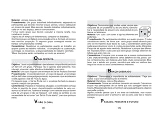 171 172
Material: Jornais, tesoura, cola.
Procedimento: Um grupo trabalhará individualmente, separando os
participantes que deverão recortar braços, pernas, corpo e cabeça de
um boneco de papel. Mas atenção: deverão trabalhar individualmente,
cada um no seu espaço, sem se comunicarem.
Formar outro grupo que deverá executar a mesma tarefa, mas
trabalhando juntos.
Depois de um tempo pré-determinado, comparar os trabalhos,
O primeiro grupo, por falta de comunicação entre si, formará um boneco
sem nenhum proporção. O segundo grupo conseguirá montar um
boneco com proporções corretas.
Comentários: Questionar os participantes quanto ao trabalho em
grupo e quanto ao trabalho individual. A competição e a colaboração,
as intrigas, os mexericos, a responsabilidade do trabalho bem feito.
“Meus discípulos serão conhecidos por muito se amarem.”
OSAL DE FRUTA
Objetivo: Levar os participantes a perceberem a importância que cada
um tem em um grupo. Participar não é apenas estar presente, mas
interagir, vivenciar, estar aberto ao trababalho e ao outro.
Material: Um copo d’água e um envelope de Sal de Fruta ou Sonrisal
Procedimento: O coordenador com um copo de água e um envelope
de Sal de Frutas começará perguntando às pessoas o que aconteceria
se ele jogasse o Sal de Fruta na água.
Em seguida joga o Sal de Fruta com o envelope fechado na água e
espera a reação das pessoas.
Comentários: Passado o impacto da situação, o coordenador começa
a falar do espírito de grupo, da participação verdadeira de cada um,
abrindo o Sal de Fruta, fazendo a analogia com a atitude dos que fazem
parte de um grupo e não se misturam ( em todos os sentidos ) e da
necessidade de se tornar “um Sal de Fruta aberto”, para que produza
efeito.
VISÃO GLOBAL
Objetivos: Demonstrar que, muitas vezes, vemos ape-
nas parte de um problema ou de uma teoria. Demons-
trar a necessidade de adquirir uma visão global do pro-
blema ou fenômeno.
Material: Um cubo com cores e figuras diferentes em
cada face.
Procedimento: Os participantes divididos em quatro grupos. O cubo
colocado no centro, de forma que cada grupo estará olhando para
uma ou no máximo duas faces do cubo.O coordenador pedirá para
cada grupo descrever como é o cubo.As descrições serão diferentes.
Perguntar se alguém esta mentindo. Questionar o porque das diferen-
tes respostas.Girar o cubo para que cada grupo consiga observar de-
talhes que antes não via.
Comentários: Comparar com a nossa vida e nossos conhecimentos.
Cada criatura consegue observar certos detalhes da vida, possui cer-
tos conhecimentos, sem todavia saber tudo e tudo compreender. Des-
tacar que o estudo em grupos, permitirá que cada um melhore seu
ângulo de visão ou seus conhecimentos interiores.
BRAÇO QUEBRADO
Objetivos: Demonstrar a importância da solidariedade. “Faça aos
outros o que você desejaria para si mesmo”.
Material: Cartolinas, cola ou fita adesiva.
Procedimento: Dobrar as cartolinas formando um canudo. Colocar nos
braços dos participantes de tal forma que não consigam dobrar os
braços.Ocoordenadordaráumbombomparacadaparticipante,dizendo
que pode comê-lo.
Alguns poderão pensar que é um teste de habilidade, mas muitos
perceberão que se abrir o bombom e der ao outro, este fará o mesmo
consigo.
PASSADO, PRESENTE E FUTURO
 