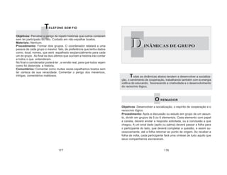 Todas as dinâmicas abaixo tendem a desenvolver a socializa-
ção, o sentimento de cooperação, trabalhando também com a energia
volitiva do educando, favorecendo a criatividade e o desenvolvimento
do raciocínio lógico.
O REMADOR
Objetivos: Desenvolver a socialização, o espírito de cooperação e o
raciocínio lógico.
Procedimento: Após a discussão ou estudo em grupo de um assun-
to, dividir em grupos de 5 ou 6 elementos. Cada elemento com papel
e caneta, deverá anotar a resposta solicitada, ou a conclusão a que
chegou. A um sinal dado (apito ou palma) deverá passar a folha para
o participante do lado, que deverá completar a questão, e assim su-
cessivamente, até a folha retornar ao ponto de origem. Ao receber a
folha de volta, cada participante fará uma síntese de tudo aquilo que
seus companheiros escreveram.
DINÂMICAS DE GRUPOD
177 178
TELEFONE SEM FIO
Objetivos: Perceber o perigo de repetir histórias que outros contaram
sem ter participado do fato. Cuidado em não espalhar boatos.
Materiais: Nenhum.
Procedimento: Formar dois grupos. O coordenador relatará a uma
pessoa de cada grupo o mesmo fato, de preferência que tenha dados
como, local, nomes, que será espalhado seqüencialmente para cada
um do grupo. Ao final os dois últimos que ouviram a história irão contar
a todos o que entenderam.
No final o coordenador poderá ler , a versão real, para que todos vejam
como foi distorcida a história.
Comentários: Comentar como muitas vezes espalhamos boatos sem
ter certeza de sua veracidade. Comentar o perigo dos mexericos,
intrigas, comentários maldosos.
 