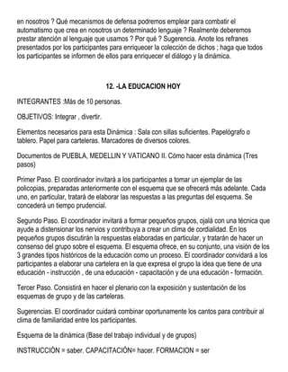 en nosotros ? Qué mecanismos de defensa podremos emplear para combatir el
automatismo que crea en nosotros un determinado lenguaje ? Realmente deberemos
prestar atención al lenguaje que usamos ? Por qué ? Sugerencia. Anote los refranes
presentados por los participantes para enriquecer la colección de dichos ; haga que todos
los participantes se informen de ellos para enriquecer el diálogo y la dinámica.
12. -LA EDUCACION HOY
INTEGRANTES :Más de 10 personas.
OBJETIVOS: Integrar , divertir.
Elementos necesarios para esta Dinámica : Sala con sillas suficientes. Papelógrafo o
tablero. Papel para carteleras. Marcadores de diversos colores.
Documentos de PUEBLA, MEDELLIN Y VATICANO II. Cómo hacer esta dinámica (Tres
pasos)
Primer Paso. El coordinador invitará a los participantes a tomar un ejemplar de las
policopias, preparadas anteriormente con el esquema que se ofrecerá más adelante. Cada
uno, en particular, tratará de elaborar las respuestas a las preguntas del esquema. Se
concederá un tiempo prudencial.
Segundo Paso. El coordinador invitará a formar pequeños grupos, ojalá con una técnica que
ayude a distensionar los nervios y contribuya a crear un clima de cordialidad. En los
pequeños grupos discutirán la respuestas elaboradas en particular, y tratarán de hacer un
consenso del grupo sobre el esquema. El esquema ofrece, en su conjunto, una visión de los
3 grandes tipos históricos de la educación como un proceso. El coordinador convidará a los
participantes a elaborar una cartelera en la que expresa el grupo la idea que tiene de una
educación - instrucción , de una educación - capacitación y de una educación - formación.
Tercer Paso. Consistirá en hacer el plenario con la exposición y sustentación de los
esquemas de grupo y de las carteleras.
Sugerencias. El coordinador cuidará combinar oportunamente los cantos para contribuir al
clima de familiaridad entre los participantes.
Esquema de la dinámica (Base del trabajo individual y de grupos)
INSTRUCCIÓN = saber. CAPACITACIÓN= hacer. FORMACION = ser
 