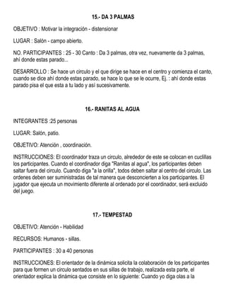 15.- DA 3 PALMAS
OBJETIVO : Motivar la integración - distensionar
LUGAR : Salón - campo abierto.
NO. PARTICIPANTES : 25 - 30 Canto : Da 3 palmas, otra vez, nuevamente da 3 palmas,
ahí donde estas parado...
DESARROLLO : Se hace un circulo y el que dirige se hace en el centro y comienza el canto,
cuando se dice ahí donde estas parado, se hace lo que se le ocurre, Ej. : ahí donde estas
parado pisa el que esta a tu lado y así sucesivamente.
16.- RANITAS AL AGUA
INTEGRANTES :25 personas
LUGAR: Salón, patio.
OBJETIVO: Atención , coordinación.
INSTRUCCIONES: El coordinador traza un circulo, alrededor de este se colocan en cuclillas
los participantes. Cuando el coordinador diga "Ranitas al agua", los participantes deben
saltar fuera del circulo. Cuando diga "a la orilla", todos deben saltar al centro del circulo. Las
ordenes deben ser suministradas de tal manera que desconcierten a los participantes. El
jugador que ejecuta un movimiento diferente al ordenado por el coordinador, será excluido
del juego.
17.- TEMPESTAD
OBJETIVO: Atención - Habilidad
RECURSOS: Humanos - sillas.
PARTICIPANTES : 30 a 40 personas
INSTRUCCIONES: El orientador de la dinámica solicita la colaboración de los participantes
para que formen un circulo sentados en sus sillas de trabajo, realizada esta parte, el
orientador explica la dinámica que consiste en lo siguiente: Cuando yo diga olas a la
 