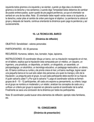 izquierda todos giramos a la izquierda y se sientan, cuando yo diga olas a la derecha
giramos a la derecha y nos sentamos y cuando diga Tempestad todos debemos de cambiar
de puesto entrecruzados, quien quede de pie pagará penitencia, ya que el orientador se
sentará en una de las sillas. Nota : El orientador debe repetir varias veces a la izquierda, a
la derecha y estar pilas al cambio de orden para lograr el objetivo. La penitencia la coloca el
grupo y después de hacerla, continua orientando la dinámica quien pago la penitencia y así
sucesivamente.
18.- LA TECNICA DEL BARCO
(Dinámica de reflexión)
OBJETIVO: Sensibilidad - valores personales
PARTICIPANTES : 40- 50 personas
RECURSOS: Humanos, tablero, tiza, borrador, hojas, lapiceros.
INSTRUCCIONES: El coordinador dibuja un barco, con su tripulación navegando en el mar,
en el tablero, explica que la tripulación esta compuesta por un médico, un vaquero, un
ingeniero, una prostituta, un deportista, un ladrón, un drogadicto, un sacerdote, un
psicopedagogo, un alcohólico, un tecnologo educativo, un pedagogo reeducativo, un obrero,
etc. El barco continua su rumbo y de pronto crece el mar y el barco naufraga, logran sacar
una pequeña barca en la cual solo caben dos personas uno quien la maneja y otro de la
tripulación. La pregunta para el grupo, la cual cada participante debe escribir en su hoja es
A quién salvaría usted ? y Por qué lo salvaría ? Luego el coordinador solicita se formen
grupos de 6 - 10 - 12 participantes, allí cada uno expone su pensamiento, su criterio; luego
en el grupo se nombra un moderador y un relator, analizan los conceptos de cada uno y
unifican un criterio por grupo lo exponen en plenaria cuando el coordinador de la señal.
Finalmente se saca una conclusión de la dinámica por todos los participantes.
Nota: El coordinador puede buscar otros elementos de reflexión; ejemplo roles familiares,
etc.
19.- CONOZCAMOS
(Dinámica de presentación)
 