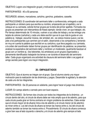 OBJETIVO: Lograr una integración grupal y motivación al enriquecimiento personal.
PARTICIPANTES : 40 a 50 personas
RECURSOS: stickers, marcadores, cartulina, ganchos, grabadora, cassette.
INSTRUCCIONES: El coordinador del seminario taller o conferencista, entregará a cada
participante un stickers para que escriba su nombre, empezando por el apellido y se lo
coloque en su camiseta, solicita formar grupos por la letra del primer apellido. Formados los
grupos se presentan con intercambios de frases ejemplo: donde viven, en que trabajan, etc.
Por tiempo determinado de 10 minutos, vuelven a sus sillas de trabajo y se les entrega una
tarjeta de colores (cartulina) y cada uno debe escribir que es lo que más le gusta en una
palabra ej.: trabajar, escuchar música, dar amistad, etc.; se coloca música suave y se les
pide a los participantes que caminen por el salón, observando a los compañeros y teniendo
en muy en cuenta la palabra que escribió en su cartulina y que lleva pegada a su camiseta,
a la orden del coordinador deben formar grupos por identificación de palabras; se presentan,
analizan la expectativa del seminario taller y nombran un moderador, igualmente bautizan el
grupo con un nombre ej.: (los tolerantes, los amistosos) ya en grupos organizados y
plenamente identificados trabajarán los temas a ver durante el desarrollo del seminario
taller. Cada grupo organizará una actividad de clausura del seminario taller o se jugará al
amigo secreto para lograr una mayor integración.
20.- EMPAQUETADOS
OBJETIVO: Que el alumno se integre con el grupo. Que el alumno sienta una mayor
motivación para la realización de las dinámicas y juegos. Desarrollar la agilidad y la atención
de cada uno de los integrantes.
PARTICIPANTES : De 20 personas en adelante, para lograr hacer el juego mas dinámico.
LUGAR: En campo abierto o cerrado pero con buen espacio.
INSTRUCCIONES : Se forman dos círculos con todos los integrantes de la dinámica , un
círculo dentro del otro, el círculo de afuera debe ser más amplio que el de adentro, para que
cada circulo pueda girar en forma contraria sin ningún problema de estreches. Cabe anotar
que el círculo mayor (el de afuera) mira a los de adentro y el círculo menor (el de adentro)
se miran entre sí. Los del círculo de afuera se toman las manos entre sí, los del círculo de
adentro también se toman las manos entre sí. Procedimiento: El círculo de afuera comienza
a girar bien sea al lado izquierdo o derecho y el círculo de adentro gira siempre al lado
 