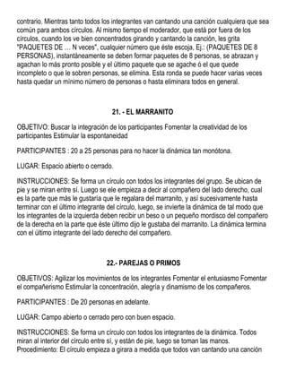 contrario. Mientras tanto todos los integrantes van cantando una canción cualquiera que sea
común para ambos círculos. Al mismo tiempo el moderador, que está por fuera de los
círculos, cuando los ve bien concentrados girando y cantando la canción, les grita
"PAQUETES DE … N veces", cualquier número que éste escoja, Ej.: (PAQUETES DE 8
PERSONAS), instantáneamente se deben formar paquetes de 8 personas, se abrazan y
agachan lo más pronto posible y el último paquete que se agache ó el que quede
incompleto o que le sobren personas, se elimina. Esta ronda se puede hacer varias veces
hasta quedar un mínimo número de personas o hasta eliminara todos en general.
21. - EL MARRANITO
OBJETIVO: Buscar la integración de los participantes Fomentar la creatividad de los
participantes Estimular la espontaneidad
PARTICIPANTES : 20 a 25 personas para no hacer la dinámica tan monótona.
LUGAR: Espacio abierto o cerrado.
INSTRUCCIONES: Se forma un círculo con todos los integrantes del grupo. Se ubican de
pie y se miran entre sí. Luego se ele empieza a decir al compañero del lado derecho, cual
es la parte que más le gustaría que le regalara del marranito, y así sucesivamente hasta
terminar con el último integrante del círculo, luego, se invierte la dinámica de tal modo que
los integrantes de la izquierda deben recibir un beso o un pequeño mordisco del compañero
de la derecha en la parte que éste último dijo le gustaba del marranito. La dinámica termina
con el último integrante del lado derecho del compañero.
22.- PAREJAS O PRIMOS
OBJETIVOS: Agilizar los movimientos de los integrantes Fomentar el entusiasmo Fomentar
el compañerismo Estimular la concentración, alegría y dinamismo de los compañeros.
PARTICIPANTES : De 20 personas en adelante.
LUGAR: Campo abierto o cerrado pero con buen espacio.
INSTRUCCIONES: Se forma un círculo con todos los integrantes de la dinámica. Todos
miran al interior del círculo entre sí, y están de pie, luego se toman las manos.
Procedimiento: El círculo empieza a girara a medida que todos van cantando una canción
 