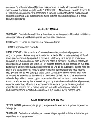 en común. En el termino de un (1) minuto más o menos, el moderador de la dinámica,
cuando los ve distraídos, les grita fuerte, "PRIMOS DE …. N personas". Ejemplo: (Primos de
6), y el último grupo que se haya organizado o que esté incompleto o tenga más personas,
entonces se elimina, y así sucesivamente hasta eliminar todos los integrantes o si desea
deja unos ganadores.
23.- EL REY MANDA
OBJETIVOS : Fomentar la creatividad y dinamismo de los integrantes. Descubrir habilidades
Consolidar más al grupo Buscar que los alumnos sean recursivos
INTEGRANTES: Todas las personas que deseen participar.
LUGAR : Espacio cerrado o abierto
INSTRUCCIONES : De acuerdo al número de integrantes, se divide el grupo en dos
subgrupos iguales. Ambos subgrupos se ubican de frente. Uno al lado derecho y el otro al
lado izquierdo. Cada subgrupo será el Rey en su totalidad y cada subgrupo enviará un
mensajero al subgrupo opuesto para recibir una orden. Ejemplo : El mensajero del Rey del
lado izquierdo va a recibir una orden del Rey del lado derecho, la cual consiste en que debe
dramatizar a un personaje cualquiera del grupo o de uno de los subgrupos, esto se hace sin
decir ni una palabra ni se da ninguna señal especifica, este mensajero lo debe hacer lo
mejor posible ante su Rey para que pueda ganar puntos. Ellos deben adivinar cual es el
personaje y así sucesivamente se envía un mensajero del lado derecho para recibir una
orden del Rey del lado izquierdo, para la dramatización se da un tiempo prudente o se
aclara que a la tercera equivocación del subgrupo que está intentando adivinar el personaje,
entonces se elimina y el punto que le correspondía a éste subgrupo, le es asignado al
siguiente y se procede con el mismo subgrupo que se le cedió el punto del otro. El
moderador determina la cantidad de puntos y el que tenga el mayor número gana.
24.- DI TU NOMBRE CON UN SON
OPORTUNIDAD : para cualquier grupo que apenas este realizando su primer experiencia
como grupo.
OBJETIVOS : Deshinibir al individuo para que se integre y participe de las actividades que
se plantean en un grupo nuevo.
 