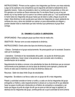 INSTRUCCIONES : Primero se les sugiere a los integrantes que formen una mesa redonda.
Luego se les explicara a los compañeros que la siguiente actividad la realizaremos de la
siguiente manera : Cada uno procederá a decir su nombre pero incluyéndole un ritmo así ;
Por ejemplo si el nombre es Oscar entonces dice Yo me llamo Oscar yo soy el rey por
donde voy no hay tambor que no suene ni se cimbre cuando paso yo. Y así sucesivamente
lo harán todos los integrantes del grupo hasta que de toda la vuelta y llegue al punto de
origen. Esta dinámica no solo ayuda para que todos los integrantes se vayan grabando los
nombres de unos y otros sino también se vuelvan un poco extrovertidos se integren y
puedan desatar toda la creatividad que todo individuo que pertenezca al grupo lleve
consigo.
25.- DINAMICA CLASICA O LIBERADORA
OPORTUNIDAD : Para cualquier grupo que lleve más de medio año.
OBJETIVOS : Revisar como se esta empleando la dinámica.
INSTRUCCIONES: Charla sobre dos tipos de dinámica de grupos :
- Clásica : Centrada en el grupo exclusivamente. No preocupación por la sociedad. Excesivo
valor por lo sicológico.
- Liberadora : Centrada en las necesidades del pueblo ; se ayuda de dinámicas para
arreglar problemas y hacer crecer a las personas, pero concede valor al análisis y
transformación de la realidad.
Seguidamente de darles a conocer a los estudiantes los tipos de dinámicas que se conocen
comúnmente se les planteara uno de los tipos de dinámica como ejemplo y practica del
mismo en este caso lo haremos con el tipo de dinámica clásica así :
Recursos : Salón de clase Anillo Grupo de estudiantes
Integrantes : Se elabora o se lleva a cabo con un grupo de 40 o más integrantes.
Pásalo La actividad consiste en tomar un anillo y a cada uno de los integrantes del grupo
entregarles un fósforo y este respectivamente lo ubicara en su boca de allí lo que deberán
hacer es pasar el anillo pero introducido en el fósforo de compañero a compañero y así
hasta que llegue al punto de origen de allí que se pone en tela de fuego la agilidad y la
destreza de los integrantes del grupo, contribuyendo así a que la actividad se torne amena
 