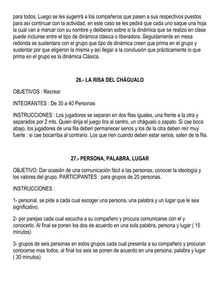 para todos. Luego se les sugerirá a los compañeros que pasen a sus respectivos puestos
para así continuar con la actividad, en este caso se les pedirá que cada uno saque una hoja
la cual van a marcar con su nombre y deliberan sobre si la dinámica que se realizo en clase
puede incluirse entre el tipo de dinámica clásica o liberadora. Seguidamente en mesa
redonda se sustentara con el grupo que tipo de dinámica creen que prima en el grupo y
sustentar por que eligieron la misma y así llegar a la conclusión que prácticamente lo que
prima en el grupo es la dinámica Clásica.
26.- LA RISA DEL CHÁGUALO
OBJETIVOS : Recrear
INTEGRANTES : De 30 a 40 Personas
INSTRUCCIONES : Los jugadores se separan en dos filas iguales, una frente a la otra y
separados por 2 mts. Quien dirija el juego tira al centro, un chágualo o zapato. Si cae boca
abajo, los jugadores de una fila deben permanecer serios y los de la otra deben reír muy
fuerte : si cae bocarriba al contrario. Los que ríen cuando deben estar serios, salen de la fila.
27.- PERSONA, PALABRA, LUGAR
OBJETIVO: Dar ocasión de una comunicación fácil a las personas, conocer la ideología y
los valores del grupo. PARTICIPANTES : para grupos de 20 personas.
INSTRUCCIONES :
1- personal, se pide a cada cual escoger una persona, una palabra y un lugar que le sea
significativo.
2- por parejas cada cual escucha a su compañero y procura comunicarse con el y
conocerlo. Al final se ponen los dos de acuerdo en una sola palabra, persona y lugar ( 15
minutos)
3- grupos de seis personas en estos grupos cada cual presenta a su compañero y procuran
conocerse mas todos, al final los seis se ponen de acuerdo en una persona, palabra y lugar
( 30 minutos)
 