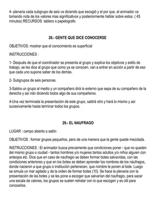 4- plenaria cada subgrupo de seis va diciendo que escogió y el por que, el animador va
tomando nota de los valores mas significativos y posteriormente hablar sobre estos. ( 45
minutos) RECURSOS: tablero o papelografo.
28.- GENTE QUE DICE CONOCERSE
OBJETIVOS: mostrar que el conocimiento es superficial
INSTRUCCIONES :
1- Después de que el coordinador se presenta al grupo y explica los objetivos y estilo de
trabajo, se les dice al grupo que como ya se conocen, van a entrar en acción a partir de eso
que cada uno supone saber de los demás.
2- Subgrupos de seis personas.
3-Saldra un grupo al medio y un compañero dirá lo externo que sepa de su compañero de la
derecha y así irán diciendo todos algo de sus compañeros.
4-Una vez terminada la presentación de este grupo, saldrá otro y hará lo mismo y así
sucesivamente hasta terminar todos los grupos.
29.- EL NAUFRAGO
LUGAR : campo abierto o salón
OBJETIVOS : formar grupos pequeños, pero de una manera que la gente quede mezclada.
INSTRUCCIONES : El animador busca previamente que condiciones poner - que no queden
del mismo grupo o ciudad - tantos hombres y/o mujeres tantos adultos y/o niños alguien con
anteojos etc. Dice que en caso de naufragio se deben formar botes salvavidas, con las
condiciones anteriores y que en los botes se deben aprender los nombres de los náufragos,
donde nacieron a que grupo o institución pertenecen, que nombre le ponen al bote. Luego
se simula un mar agitado y da la orden de formar botes (10). Se hace la plenaria con la
presentación de las botes y se les pone a escoger que salvarían del naufragio, para sacar
una escala de valores, los grupos se suelen retratar con lo que escogen y es útil para
conocerlos.
 