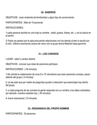 30.- BABEROS
OBJETIVOS : crear ambiente de familiaridad y algún tipo de conocimiento.
PARTICIPANTES : Más de 10 personas
INSTRUCCIONES :
1-cada persona escribe en una hoja su nombre , edad, gustos, frases, etc., y se la coloca en
el pecho.
2-Todos se pasean por la sala procurando relacionarse con los demás al leer lo escrito por
el otro. 3-Breve resonancia acerca de como ven el grupo ahora Material hojas ganchos.
31.- LOS CURIOSOS
LUGAR : salón o campo abierto.
OBJETIVOS : conocer que clase de personas participan.
INSTRUCCIONES : ( 45 minutos)
1-Se solícita la colaboración de unos 8 o 10 voluntarios que sean personas curiosas, pasan
delante del grupo ( 5 minutos)
2- se les pide que por medio de preguntas ayuden a descubrir que personajes hay dentro
del grupo.
3- a cada pregunta de los curiosos la gente responde con su nombre y los datos solicitados,
por ejemplo: cuantos casados hay, ( 30 minutos)
4- breve resonancia ( 10 minutos)
32.- RESONANCIA DEL PROPIO NOMBRE
PARTICIPANTES : 30 personas
 