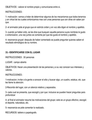 OBJETIVOS : valorar el nombre propio y comunicarse entre si.
INSTRUCCIONES :
1- motivación: vamos a tratar de determinar algunos de los mecanismos que todos tenemos
y en virtud de los cuales sintonizamos mas con unas personas que con otras sin saber por
que.
2- el animador pide al grupo que en estricto orden y en voz alta digan el nombre y apellido.
3- cuando ya hallan oído, se les dice que busquen aquella persona cuyos nombres le gusto
o sintonizaron, una vez juntos se comenta por que les gusto el nombre y apellido.
4- resonancia grupal: después de haber comentado se puede preguntar quienes saben el
resultado etimológico de su nombre.
33.- IDENTIFICARSE CON EL LUGAR
INSTRUCCIONES : 30 personas
LUGAR : campo abierto
OBJETIVOS: Hacer una presentación de las personas y a su vez conocer sus intereses y
valores.
INSTRUCCIONES :
1-motivacion; invitar a la gente a conocer el sitio y buscar algo, un cuadro, estatua, etc. que
les llame la atención.
2-Recorido del lugar, con un silencio relativo y separados.
3- cada cual se presenta, que escogió y por que: inclusive se pueden hacer preguntas para
profundizar
4- al final el animador resume las motivaciones del grupo: este es un grupo efectivo, escogió
el deporte, naturaleza, etc.
5- resonancia se pide comentar lo realizado.
RECURSOS: tablero o papelografo.
 