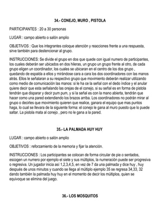 34.- CONEJO, MURO , PISTOLA
PARTICIPANTES : 20 a 30 personas
LUGAR : campo abierto o salón amplio
OBJETIVOS : Que los integrantes coloque atención y reacciones frente a una respuesta,
sirve también para destencionar al grupo.
INSTRUCCIONES: Se divide el grupo en dos que quede con igual numero de participantes,
los cuales deberán ser ubicados en dos hileras, un grupo un grupo frente al otro, de cada
grupo eligen un coordinador, los cuales se ubicaran en el centro de los dos grupo ,
quedando de espalda a ellos y mirándose cara a cara los dos coordinadores con las manos
atrás. Ellos le señalaran a su respectivo grupo que movimiento deberán realizar utilizando
como medio de comunicación las manos: si le ha ce la señal con el dedo índice y el anular
quiere decir que esta señalando las orejas de el conejo, si su señal es en forma de pistola
tendrán que disparar y decir pum pum, y si la señal es con la mano abierta, tendrán que
hacer como una pared extendiendo los brazos arriba. Los coordinadores no podrán mirar al
grupo o decirles que movimiento quieren que realice, ganara el equipo que mas puntos
haga, lo cual se llevara de la siguiente forma: el conejo le gana al muro puesto que lo puede
saltar. La pistola mata al conejo , pero no le gana a la pared.
35.- LA PALMADA HUY HUY
LUGAR : campo abierto o salón amplio
OBJETIVOS : reforzamiento de la memoria y fijar la atención.
INSTRUCCIONES : Los participantes se colocan de forma circular de pie o sentados,
escogen un numero por ejemplo el siete y sus múltiplos, la numeración puede ser progresiva
o regresiva. Un jugador inicia así 1,2,3,4,5, en vez de 7 da una palmada y dice huy , huy
después de unos minutos y cuando se llega al múltiplo ejemplo 35 se regresa 34,33, 32
dando también la palmada huy huy en el momento de decir los múltiplos, quien se
equivoque se elimina del juego.
36.- LOS MOSQUITOS
 