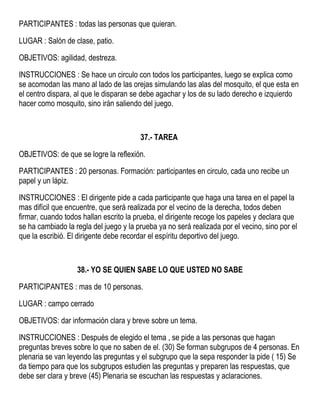 PARTICIPANTES : todas las personas que quieran.
LUGAR : Salón de clase, patio.
OBJETIVOS: agilidad, destreza.
INSTRUCCIONES : Se hace un circulo con todos los participantes, luego se explica como
se acomodan las mano al lado de las orejas simulando las alas del mosquito, el que esta en
el centro dispara, al que le disparan se debe agachar y los de su lado derecho e izquierdo
hacer como mosquito, sino irán saliendo del juego.
37.- TAREA
OBJETIVOS: de que se logre la reflexión.
PARTICIPANTES : 20 personas. Formación: participantes en circulo, cada uno recibe un
papel y un lápiz.
INSTRUCCIONES : El dirigente pide a cada participante que haga una tarea en el papel la
mas difícil que encuentre, que será realizada por el vecino de la derecha, todos deben
firmar, cuando todos hallan escrito la prueba, el dirigente recoge los papeles y declara que
se ha cambiado la regla del juego y la prueba ya no será realizada por el vecino, sino por el
que la escribió. El dirigente debe recordar el espíritu deportivo del juego.
38.- YO SE QUIEN SABE LO QUE USTED NO SABE
PARTICIPANTES : mas de 10 personas.
LUGAR : campo cerrado
OBJETIVOS: dar información clara y breve sobre un tema.
INSTRUCCIONES : Después de elegido el tema , se pide a las personas que hagan
preguntas breves sobre lo que no saben de el. (30) Se forman subgrupos de 4 personas. En
plenaria se van leyendo las preguntas y el subgrupo que la sepa responder la pide ( 15) Se
da tiempo para que los subgrupos estudien las preguntas y preparen las respuestas, que
debe ser clara y breve (45) Plenaria se escuchan las respuestas y aclaraciones.
 