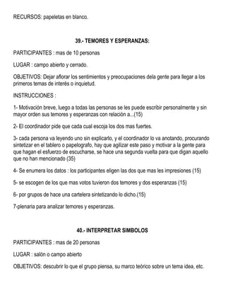 RECURSOS: papeletas en blanco.
39.- TEMORES Y ESPERANZAS:
PARTICIPANTES : mas de 10 personas
LUGAR : campo abierto y cerrado.
OBJETIVOS: Dejar aflorar los sentimientos y preocupaciones dela gente para llegar a los
primeros temas de interés o inquietud.
INSTRUCCIONES :
1- Motivación breve, luego a todas las personas se les puede escribir personalmente y sin
mayor orden sus temores y esperanzas con relación a...(15)
2- El coordinador pide que cada cual escoja los dos mas fuertes.
3- cada persona va leyendo uno sin explicarlo, y el coordinador lo va anotando, procurando
sintetizar en el tablero o papelografo, hay que agilizar este paso y motivar a la gente para
que hagan el esfuerzo de escucharse, se hace una segunda vuelta para que digan aquello
que no han mencionado (35)
4- Se enumera los datos : los participantes eligen las dos que mas les impresiones (15)
5- se escogen de los que mas votos tuvieron dos temores y dos esperanzas (15)
6- por grupos de hace una cartelera sintetizando lo dicho.(15)
7-plenaria para analizar temores y esperanzas.
40.- INTERPRETAR SIMBOLOS
PARTICIPANTES : mas de 20 personas
LUGAR : salón o campo abierto
OBJETIVOS: descubrir lo que el grupo piensa, su marco teórico sobre un tema idea, etc.
 