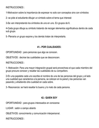 INSTRUCCIONES :
1-Motivacion sobre la importancia de expresar no solo con conceptos sino con símbolos
2- se pide al estudiante dibujar un símbolo sobre el tema que interesé
3-Se van interpretando los símbolos de uno en uno. En grupos de 6.
4-Cada grupo dibuja su símbolo tratando de recoger elementos significativos dentro de cada
sub grupo.
5- Plenaria un grupo expone y los demás tratan de interpretarla.
41.- POR CUALIDADES:
OPORTUNIDAD : para personas que algo se conocen.
OBJETIVOS : decirse las cualidades que se desconocen.
INSTRUCCIONES :
1- Motivación: Para una mayor integración grupal será provechoso el que cada miembro del
grupo procure conocer y resaltar las cualidades de su compañero.
2-En una papeleta cada uno escribe el nombre de una de las personas del grupo y al lado
una cualidad que caracterice a la persona, se colocan en la pared y las personas van
pasando y añadiendo otra cualidad en cada sobre.
3- Resonancia: se hará resaltar lo bueno y lo malo de cada persona.
42.- QUIEN SOY
OPORTUNIDAD : para grupos interesados en conocerse
LUGAR : salón o campo abierto
OBJETIVOS: conocimiento y comunicación interpersonal.
INSTRUCCIONES :
 