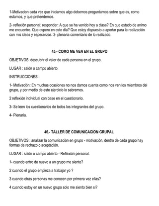 1-Motivacion cada vez que iniciamos algo debemos preguntarnos sobre que es, como
estamos, y que pretendemos.
2- reflexión personal: responder: A que se ha venido hoy a clase? En que estado de animo
me encuentro. Que espero en este día? Que estoy dispuesto a aportar para la realización
con mis ideas y esperanzas. 3- plenaria comentario de lo realizado.
45.- COMO ME VEN EN EL GRUPO
OBJETIVOS: descubrir el valor de cada persona en el grupo.
LUGAR : salón o campo abierto
INSTRUCCIONES :
1- Motivación: En muchas ocasiones no nos damos cuenta como nos ven los miembros del
grupo, y por medio de este ejercicio lo sabremos.
2 reflexión individual con base en el cuestionario.
3- Se leen los cuestionarios de todos los integrantes del grupo.
4- Plenaria.
46.- TALLER DE COMUNICACION GRUPAL
OBJETIVOS : analizar la comunicación en grupo - motivación, dentro de cada grupo hay
formas de rechazo o aceptación.
LUGAR : salón o campo abierto - Reflexión personal.
1- cuando entro de nuevo a un grupo me siento?
2 cuando el grupo empieza a trabajar yo ?
3 cuando otras personas me conocen por primera vez ellas?
4 cuando estoy en un nuevo grupo solo me siento bien si?
 
