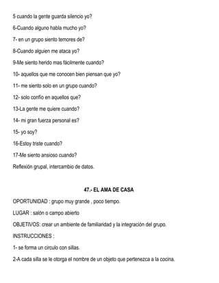 5 cuando la gente guarda silencio yo?
6-Cuando alguno habla mucho yo?
7- en un grupo siento temores de?
8-Cuando alguien me ataca yo?
9-Me siento herido mas fácilmente cuando?
10- aquellos que me conocen bien piensan que yo?
11- me siento solo en un grupo cuando?
12- solo confío en aquellos que?
13-La gente me quiere cuando?
14- mi gran fuerza personal es?
15- yo soy?
16-Estoy triste cuando?
17-Me siento ansioso cuando?
Reflexión grupal, intercambio de datos.
47.- EL AMA DE CASA
OPORTUNIDAD : grupo muy grande , poco tiempo.
LUGAR : salón o campo abierto
OBJETIVOS: crear un ambiente de familiaridad y la integración del grupo.
INSTRUCCIONES :
1- se forma un circulo con sillas.
2-A cada silla se le otorga el nombre de un objeto que pertenezca a la cocina.
 