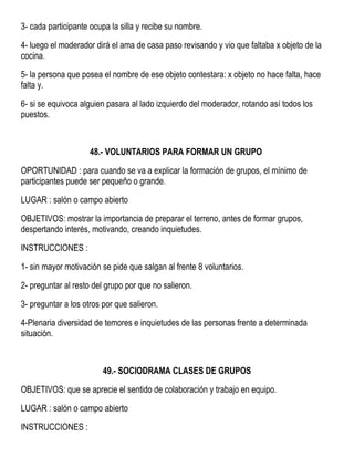 3- cada participante ocupa la silla y recibe su nombre.
4- luego el moderador dirá el ama de casa paso revisando y vio que faltaba x objeto de la
cocina.
5- la persona que posea el nombre de ese objeto contestara: x objeto no hace falta, hace
falta y.
6- si se equivoca alguien pasara al lado izquierdo del moderador, rotando así todos los
puestos.
48.- VOLUNTARIOS PARA FORMAR UN GRUPO
OPORTUNIDAD : para cuando se va a explicar la formación de grupos, el mínimo de
participantes puede ser pequeño o grande.
LUGAR : salón o campo abierto
OBJETIVOS: mostrar la importancia de preparar el terreno, antes de formar grupos,
despertando interés, motivando, creando inquietudes.
INSTRUCCIONES :
1- sin mayor motivación se pide que salgan al frente 8 voluntarios.
2- preguntar al resto del grupo por que no salieron.
3- preguntar a los otros por que salieron.
4-Plenaria diversidad de temores e inquietudes de las personas frente a determinada
situación.
49.- SOCIODRAMA CLASES DE GRUPOS
OBJETIVOS: que se aprecie el sentido de colaboración y trabajo en equipo.
LUGAR : salón o campo abierto
INSTRUCCIONES :
 