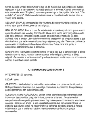 hay en su papel y tratar de comunicar lo que ve, de manera que sus compañeros puedan
reproducir lo que el ve y describe. No puede gesticular ni moverse. Cuando piense que ya
esta preparado, avisa: "Empiezo", y una vez que concluya la descripción, debe decir. " Eso
es todo", o " termine". El alumno voluntario devuelve la hoja al animador sin que otros la
vean y toma asiento.
SEGUNDA ETAPA. El animador pide otro voluntario. El nuevo voluntario se sienta en el
mismo lugar que el primero, pero de cara al grupo.
REGLAS DE JUEGO: Para el curso: Se trata también ahora de reproducir lo que el alumno
que esta adelante esta viendo y describiendo. Ahora se le puede hacer preguntas cuando
algo no se entiende. Tampoco en esta ocasión se debe mirar el trabajo de los otros
alumnos. Para el emisor: Debe transcribir lo que ve y responder las preguntas sobre lo que
describe hasta que nadie mas en el curso tenga algo que preguntar. Tiene que cuidarse de
que no vean el papel que contiene lo que el comunica. Puede mirar a la gente, y
preguntarles sobre la forma que el comunica.
EVALUACION: - Se muestra la lamina numero 1 y se le pide que la comparen con el dibujo
que cada uno ha hecho. - Anotar cuantos cuadros tuvieron igual o parecido al dibujo
original. - Se muestra la lamina numero 2 y se hace lo mismo: anotar cada uno el numero de
aciertos o so estuvo entero correcto.
4. - DINAMICAS DE COMUNICACIÓN 3
INTEGRANTES : 30 personas.
LUGAR : salón.
OBJETIVOS: - Medir el nivel de profundidad alcanzado en una conversación informal. -
Distinguir las comunicaciones que tocan al yo profundo de las personas de aquellas que
podrán compartirse con cualquier conocido.
SUGERENCIAS METODOLOGICAS: Existen temas sobre las cuales podríamos hablar
incluso con desconocidos: preguntar la hora, comentar el tiempo... Otros temas los
compartimos solo con gente que conocemos. Hay cosas que no comunicamos a un nuevo
conocido ; pero si a un amigo . Y otra cosas las hablamos dolo con amigos íntimos. Es
probable que algunos temas no nos atrevamos a confiarlos a persona alguna, e incluso
existen cosas que ni siquiera a nosotros mismos quisiéramos decirnolas porque
reconocerlas.
 