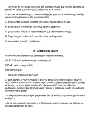 1- Motivación: en todo grupo humano se dan diversas actitudes que conviene estudiar para
prevenir los daños que un mal grupo puede hacer en el conjunto.
2- sociodrama: se divide el grupo en cuatro subgrupos y por suerte se les entrega una hoja
con las características de cuatro grupos diferentes.
A- grupo cerrado: Un grupo con rosca en donde no dejan participar a nadie.
B- grupo cianuro: todo lo miran con actitud de critica destructiva.
C- grupo montón: Unidos sin ningún interés por que cada uno busca lo suyo.
D- Grupo integrado: colaboración y amistad entre sus integrantes.
3- presentación, discusión, conclusiones.
50.- COHESION DE GRUPO
OPORTUNIDAD : momentos de conflictos por relaciones humanas.
OBJETIVOS: evaluar la confianza y cohesión grupal.
LUGAR : salón o campo abierto
INSTRUCCIONES :
1- motivación, importancia de evaluar
2- quien coordina la reunión muestra el gráfico o dibujo explicando cada parte, desunión,
unión, conflicto y acomodación, muestra luego como en cualquier grupo siempre existe algo
de tensión que puede afectar mas la unión o la acomodación o ambas, pide a los
participantes pintar el mapa del grupo propio y colocar el espacio de tensión en donde crea
que mejor podría quedar.
3-Cada participante explicara por que puso ese sitio de tensión y el problema que encuentra
en el grupo.
4-Se da una explicación sobre cada uno de los puntos tenidos en cuenta y se detectan los
principales problemas de grupo.
 