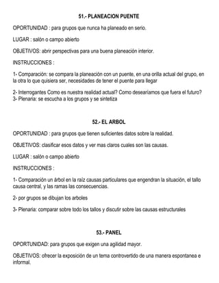 51.- PLANEACION PUENTE
OPORTUNIDAD : para grupos que nunca ha planeado en serio.
LUGAR : salón o campo abierto
OBJETIVOS: abrir perspectivas para una buena planeación interior.
INSTRUCCIONES :
1- Comparación: se compara la planeación con un puente, en una orilla actual del grupo, en
la otra lo que quisiera ser, necesidades de tener el puente para llegar
2- Interrogantes Como es nuestra realidad actual? Como desearíamos que fuera el futuro?
3- Plenaria: se escucha a los grupos y se sintetiza
52.- EL ARBOL
OPORTUNIDAD : para grupos que tienen suficientes datos sobre la realidad.
OBJETIVOS: clasificar esos datos y ver mas claros cuales son las causas.
LUGAR : salón o campo abierto
INSTRUCCIONES :
1- Comparación un árbol en la raíz causas particulares que engendran la situación, el tallo
causa central, y las ramas las consecuencias.
2- por grupos se dibujan los arboles
3- Plenaria: comparar sobre todo los tallos y discutir sobre las causas estructurales
53.- PANEL
OPORTUNIDAD: para grupos que exigen una agilidad mayor.
OBJETIVOS: ofrecer la exposición de un tema controvertido de una manera espontanea e
informal.
 